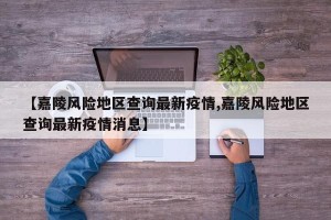【嘉陵风险地区查询最新疫情,嘉陵风险地区查询最新疫情消息】