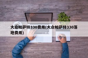 大众帕萨特330费用(大众帕萨特330落地费用)