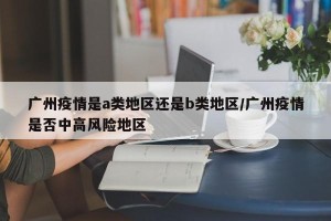 广州疫情是a类地区还是b类地区/广州疫情是否中高风险地区