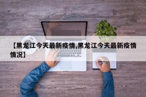 【黑龙江今天最新疫情,黑龙江今天最新疫情情况】
