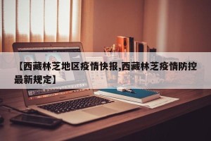 【西藏林芝地区疫情快报,西藏林芝疫情防控最新规定】
