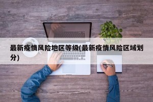 最新疫情风险地区等级(最新疫情风险区域划分)