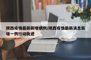 陕西疫情最新新增病例/陕西疫情最新消息新增一例行动轨迹