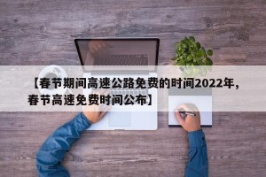 【春节期间高速公路免费的时间2022年,春节高速免费时间公布】