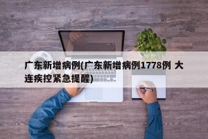 广东新增病例(广东新增病例1778例 大连疾控紧急提醒)