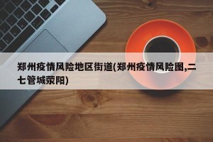 郑州疫情风险地区街道(郑州疫情风险图,二七管城荥阳)