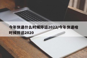 今年快递什么时候停运2022/今年快递啥时候停运2020