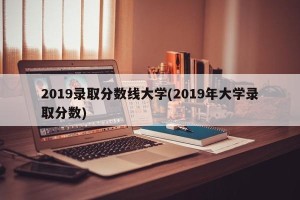 2019录取分数线大学(2019年大学录取分数)