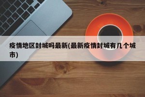 疫情地区封城吗最新(最新疫情封城有几个城市)