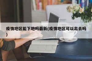 疫情地区能下地吗最新(疫情地区可以出去吗)