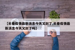 【长春疫情最新消息今天又封了,长春疫情最新消息今天又封了吗】
