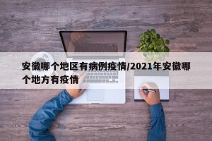安徽哪个地区有病例疫情/2021年安徽哪个地方有疫情
