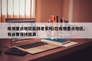 疫情重点地区能回老家吗/在疫情重点地区,有必要保持距离