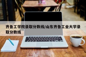 齐鲁工学院录取分数线/山东齐鲁工业大学录取分数线
