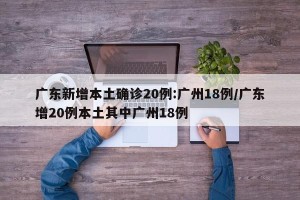 广东新增本土确诊20例:广州18例/广东增20例本土其中广州18例