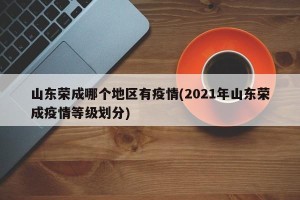 山东荣成哪个地区有疫情(2021年山东荣成疫情等级划分)