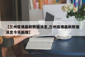 【兰州疫情最新数据消息,兰州疫情最新数据消息今天新增】