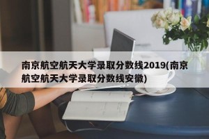 南京航空航天大学录取分数线2019(南京航空航天大学录取分数线安徽)