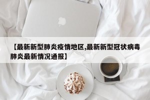 【最新新型肺炎疫情地区,最新新型冠状病毒肺炎最新情况通报】