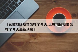 【远城地区疫情怎样了今天,远城地区疫情怎样了今天最新消息】