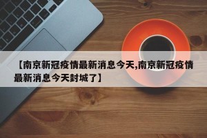【南京新冠疫情最新消息今天,南京新冠疫情最新消息今天封城了】