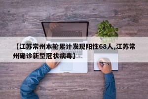 【江苏常州本轮累计发现阳性68人,江苏常州确诊新型冠状病毒】