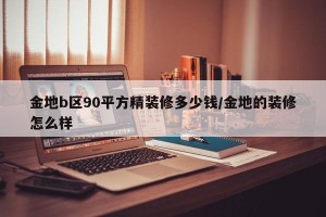金地b区90平方精装修多少钱/金地的装修怎么样