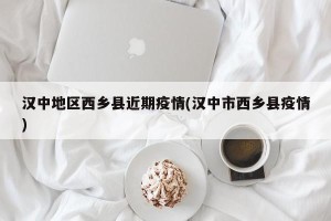 汉中地区西乡县近期疫情(汉中市西乡县疫情)