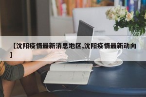 【沈阳疫情最新消息地区,沈阳疫情最新动向】