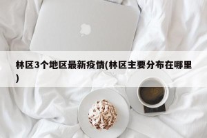 林区3个地区最新疫情(林区主要分布在哪里)