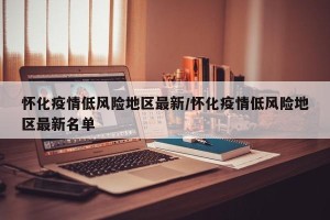 怀化疫情低风险地区最新/怀化疫情低风险地区最新名单