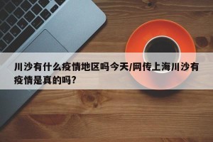 川沙有什么疫情地区吗今天/网传上海川沙有疫情是真的吗?