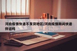 河南疫情快递不发货地区/河南疫情期间快递停运吗