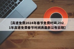 【高速免费2024年春节免费时间,2021年高速免费春节时间表最新公布日期】
