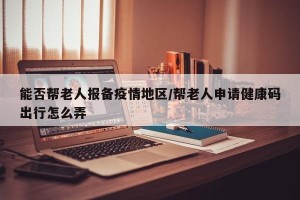 能否帮老人报备疫情地区/帮老人申请健康码出行怎么弄