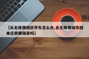 【从无疫情地区开车怎么办,去无疫情城市回来还需要隔离吗】