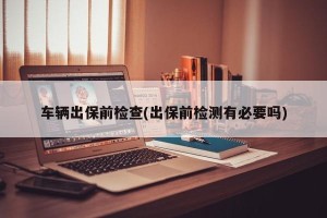 车辆出保前检查(出保前检测有必要吗)