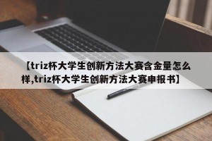 【triz杯大学生创新方法大赛含金量怎么样,triz杯大学生创新方法大赛申报书】