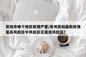 贵阳市哪个地区疫情严重/贵州贵阳最新疫情是高风险区中风险区还是低风险区?