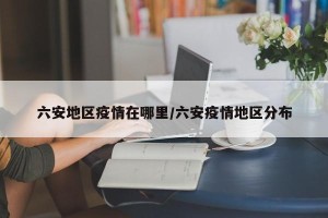 六安地区疫情在哪里/六安疫情地区分布