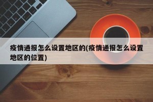 疫情通报怎么设置地区的(疫情通报怎么设置地区的位置)