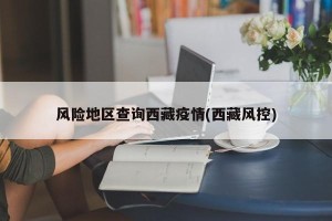 风险地区查询西藏疫情(西藏风控)