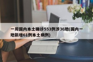 一周国内本土确诊553例涉36地(国内一地新增61例本土病例)