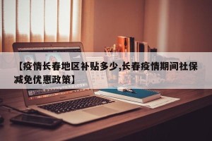 【疫情长春地区补贴多少,长春疫情期间社保减免优惠政策】