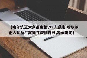【哈尔滨正大食品疫情,95人感染!哈尔滨正大食品厂聚集性疫情持续,源头确定】