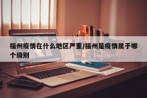 福州疫情在什么地区严重/福州是疫情属于哪个级别