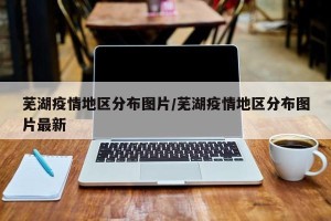 芜湖疫情地区分布图片/芜湖疫情地区分布图片最新