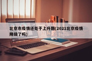北京市疫情还处于上升期(2021北京疫情降级了吗)