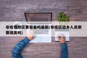 非疫情地区要报备吗最新(非疫区返乡人员需要隔离吗)