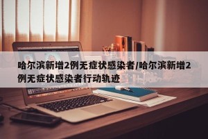 哈尔滨新增2例无症状感染者/哈尔滨新增2例无症状感染者行动轨迹